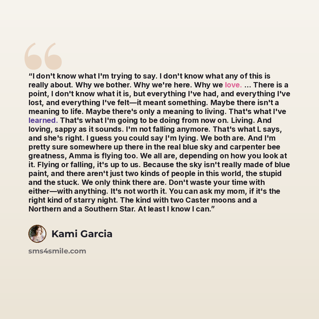“I don't know what I'm trying to say. I don't know what any of this is really about. Why we bother. Why we're here. Why we love. ... There is a point, I don't know what it is, but everything I've had, and everything I've lost, and everything I've felt—it meant something. Maybe there isn't a meaning…” quote by Kami Garcia
