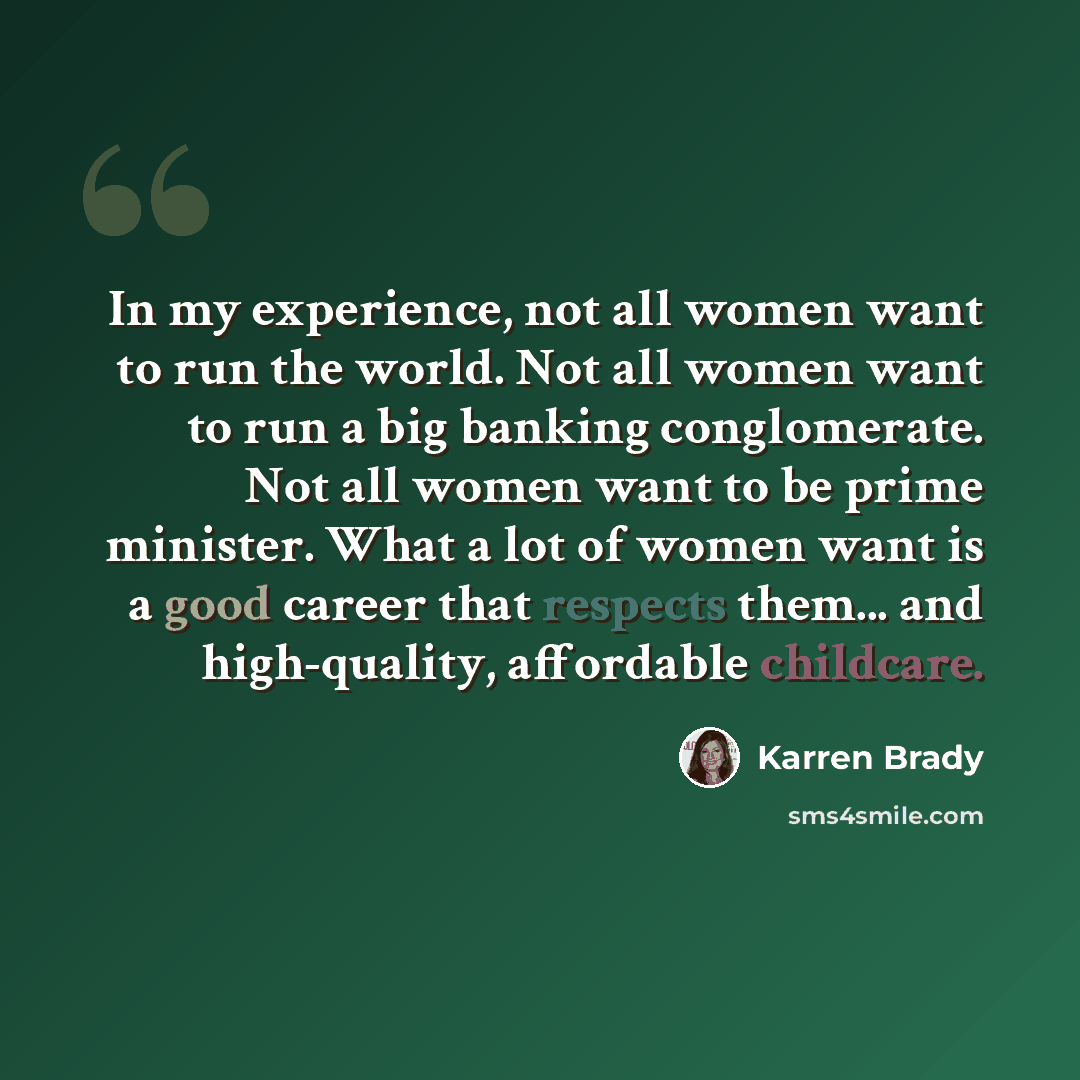 “In my experience, not all women want to run the world. Not all women want to run a big banking conglomerate. Not all women want to be prime minister. What a lot of women want is a good career that respects them... and high-quality, affordable childcare.” quote by Karren Brady