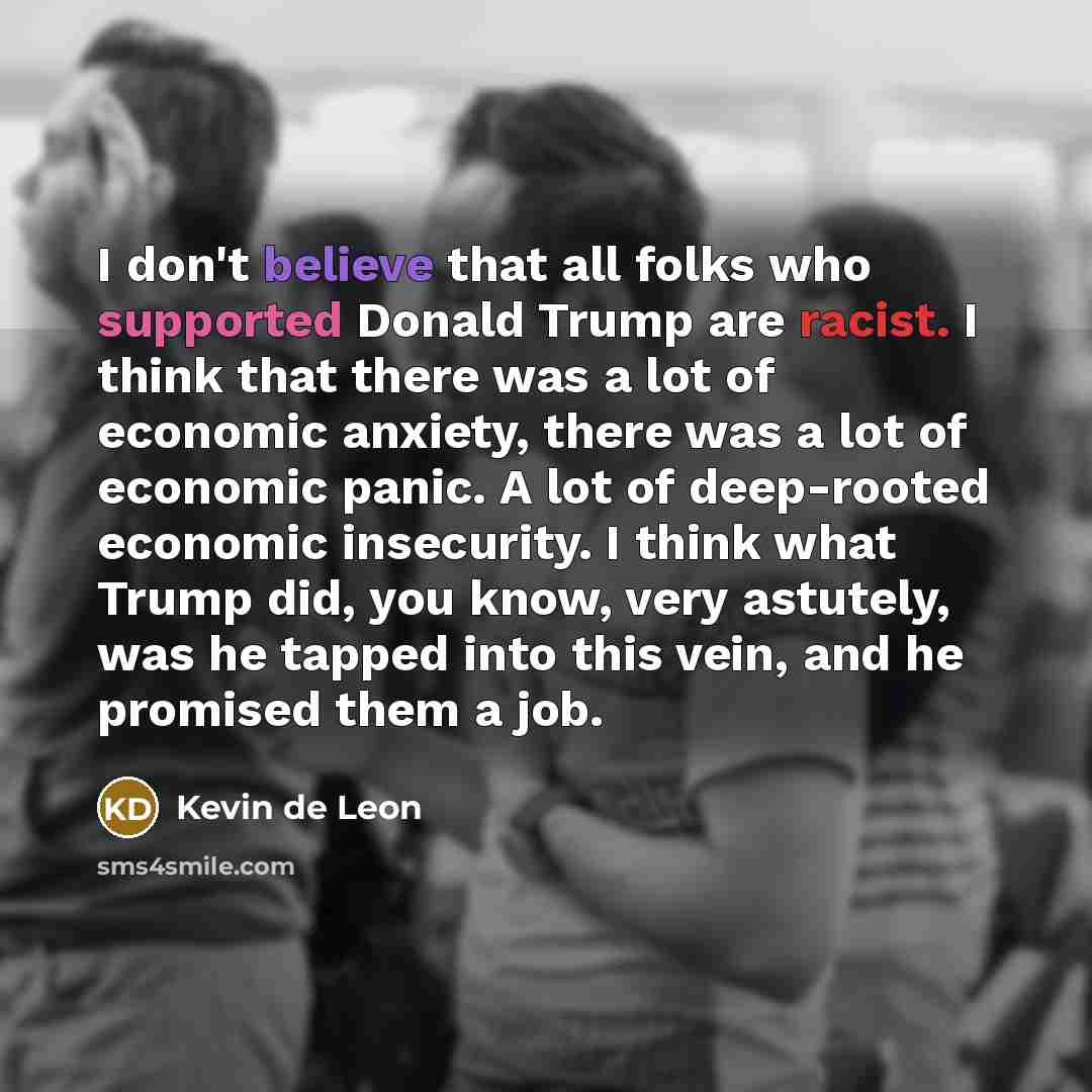 “I don't believe that all folks who supported Donald Trump are racist. I think that there was a lot of economic anxiety, there was a lot of economic panic. A lot of deep-rooted economic insecurity. I think what Trump did, you know, very astutely, was he tapped into this vein, and he promised them a…” quote by Kevin de Leon