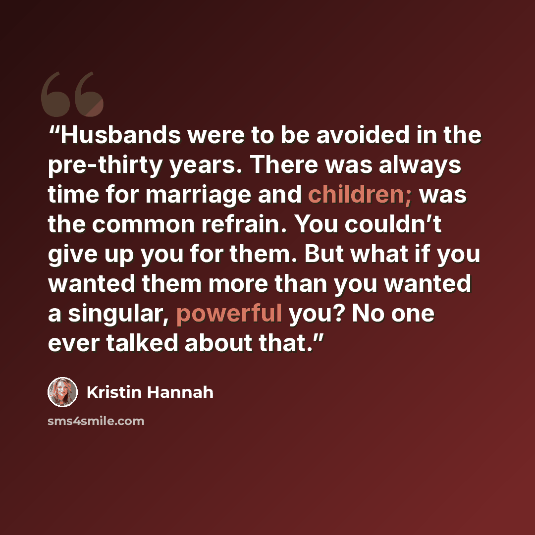 “Husbands were to be avoided in the pre-thirty years. There was always time for marriage and children; was the common refrain. You couldn’t give up you for them. But what if you wanted them more than you wanted a singular, powerful you? No one ever talked about that.” quote by Kristin Hannah