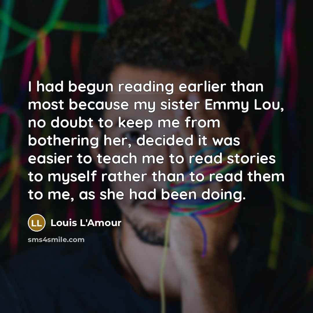 “I had begun reading earlier than most because my sister Emmy Lou, no doubt to keep me from bothering her, decided it was easier to teach me to read stories to myself rather than to read them to me, as she had been doing.” quote by Louis L'Amour