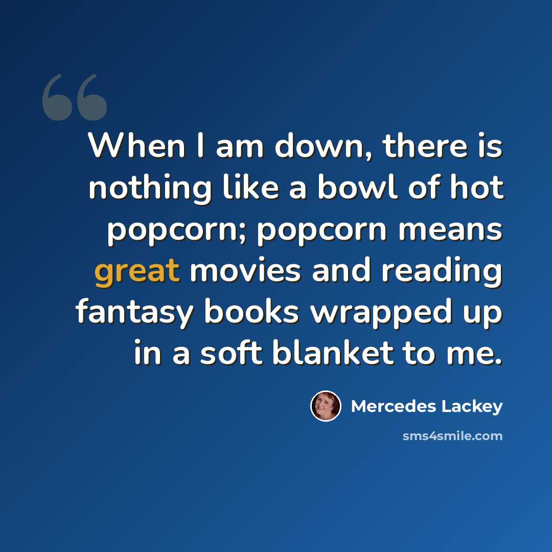 “When I am down, there is nothing like a bowl of hot popcorn; popcorn means great movies and reading fantasy books wrapped up in a soft blanket to me.” quote by Mercedes Lackey