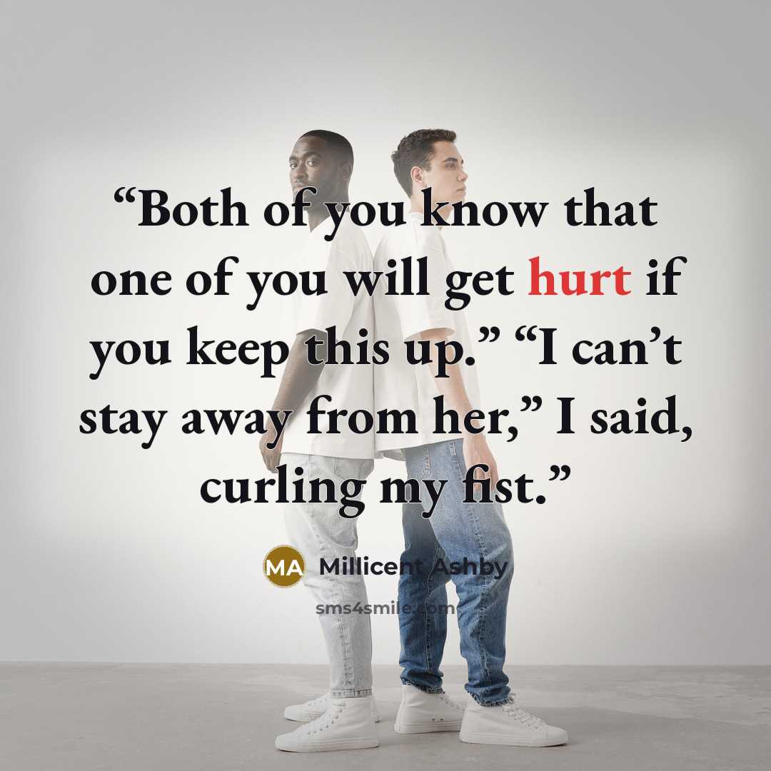 “Both of you know that one of you will get hurt if you keep this up.” “I can’t stay away from her,” I said, curling my fist.” quote by Millicent Ashby