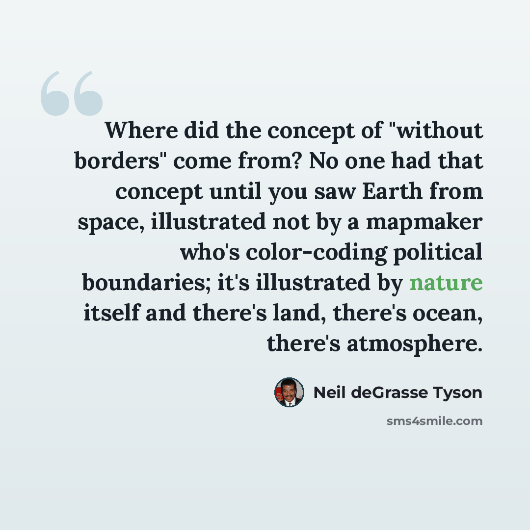 “Where did the concept of "without borders" come from? No one had that concept until you saw Earth from space, illustrated not by a mapmaker who's color-coding political boundaries; it's illustrated by nature itself and there's land, there's ocean, there's atmosphere.” quote by Neil deGrasse Tyson