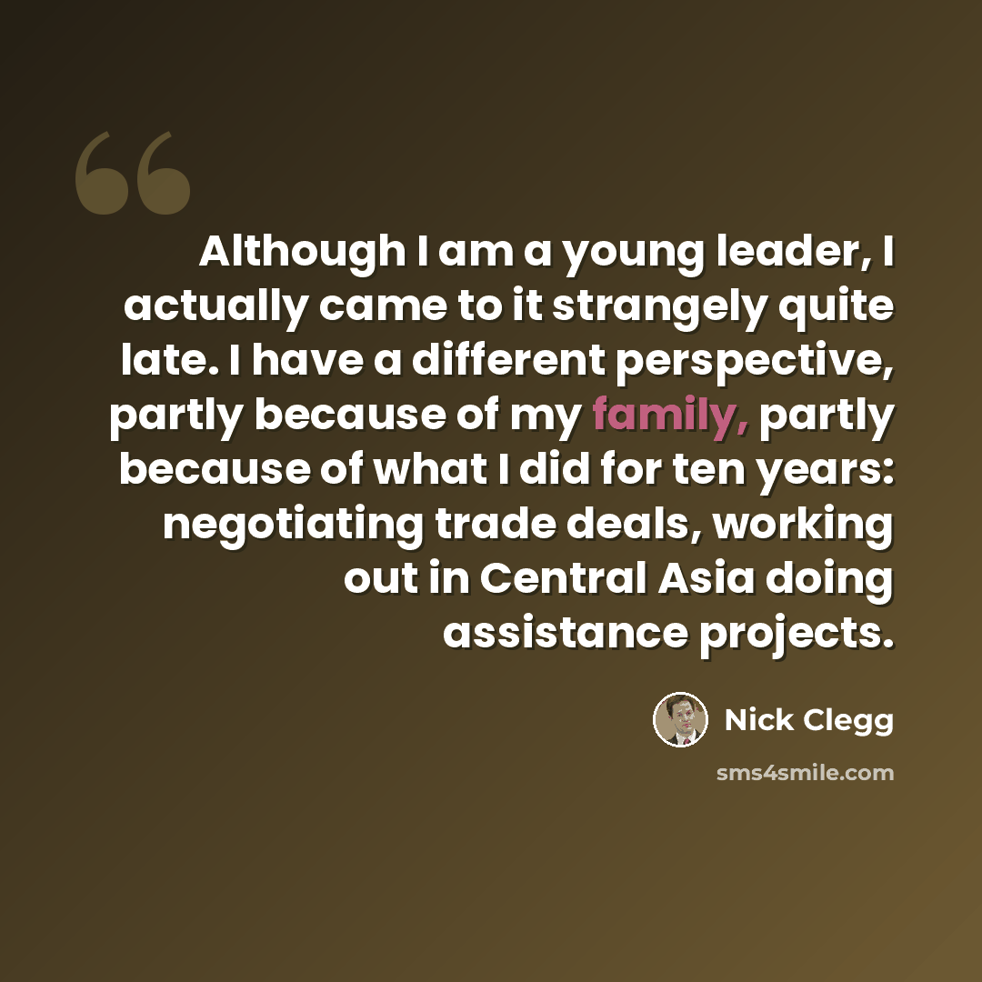 “Although I am a young leader, I actually came to it strangely quite late. I have a different perspective, partly because of my family, partly because of what I did for ten years: negotiating trade deals, working out in Central Asia doing assistance projects.” quote by Nick Clegg