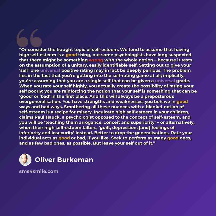 “Or consider the fraught topic of self-esteem. We tend to assume that having high self-esteem is a good thing, but some psychologists have long suspected that there might be something wrong with the whole notion – because it rests on the assumption of a unitary, easily identifiable self. Setting…” quote by Oliver Burkeman