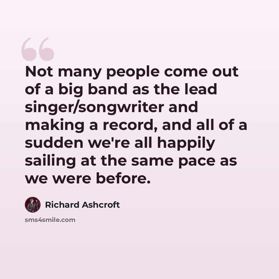 “Not many people come out of a big band as the lead singer/songwriter and making a record, and all of a sudden we're all happily sailing at the same pace as we were before.” quote by Richard Ashcroft