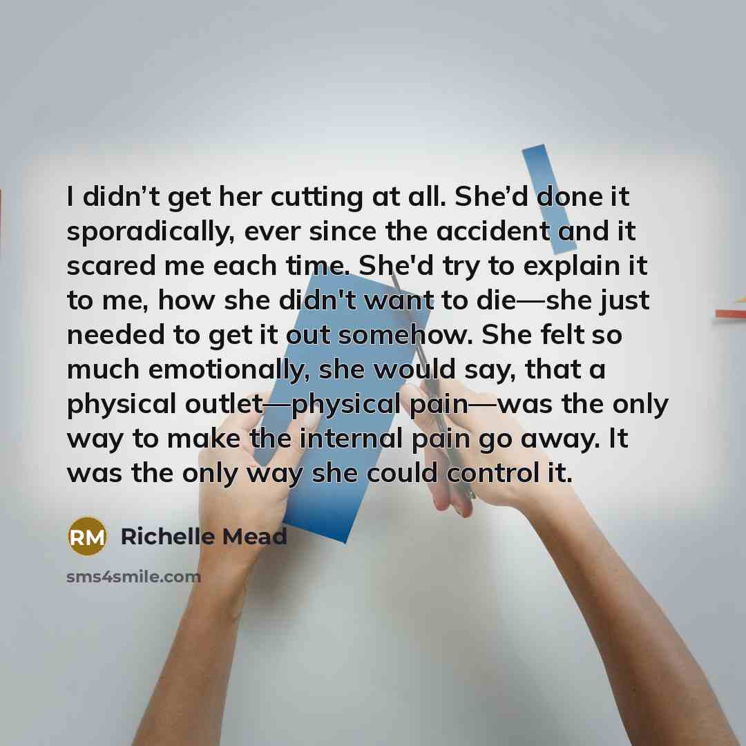 “I didn’t get her cutting at all. She’d done it sporadically, ever since the accident and it scared me each time. She'd try to explain it to me, how she didn't want to die—she just needed to get it out somehow. She felt so much emotionally, she would say, that a physical outlet—physical pain—was…” quote by Richelle Mead