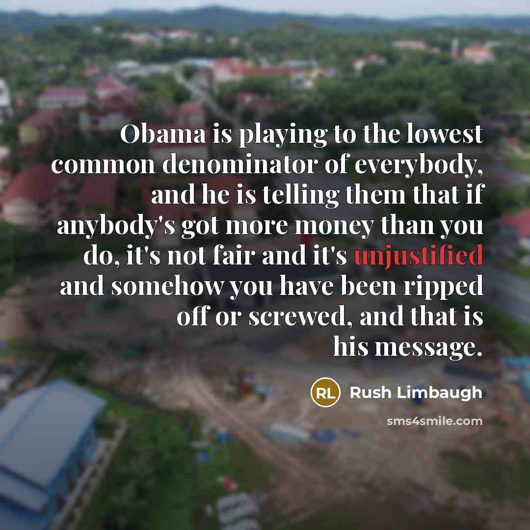 “Obama is playing to the lowest common denominator of everybody, and he is telling them that if anybody's got more money than you do, it's not fair and it's unjustified and somehow you have been ripped off or screwed, and that is his message.” quote by Rush Limbaugh