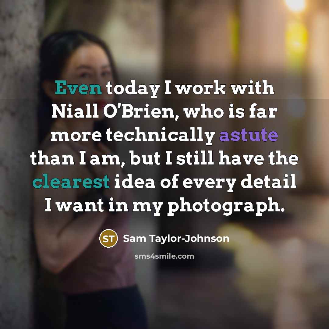“Even today I work with Niall O'Brien, who is far more technically astute than I am, but I still have the clearest idea of every detail I want in my photograph.” quote by Sam Taylor-Johnson