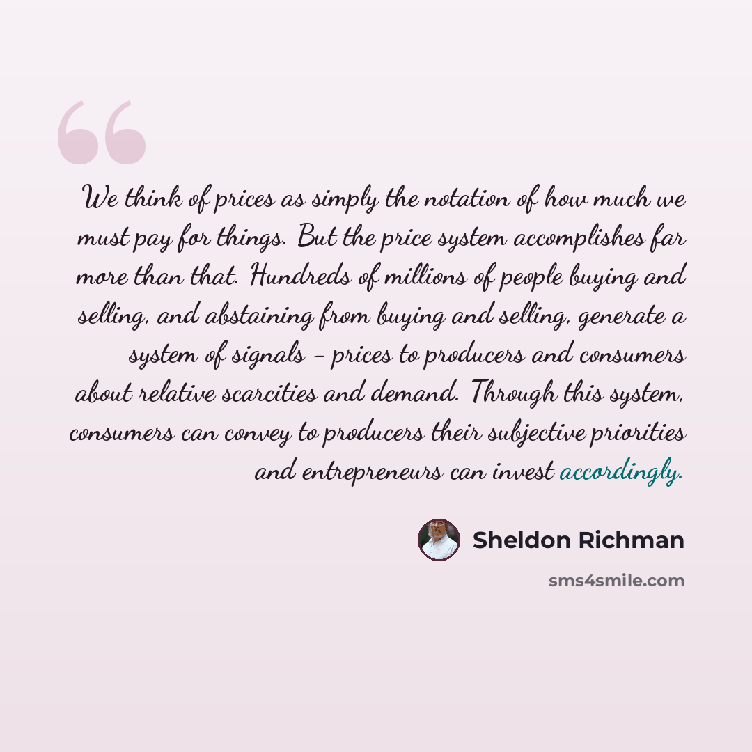 “We think of prices as simply the notation of how much we must pay for things. But the price system accomplishes far more than that. Hundreds of millions of people buying and selling, and abstaining from buying and selling, generate a system of signals - prices to producers and consumers about…” quote by Sheldon Richman
