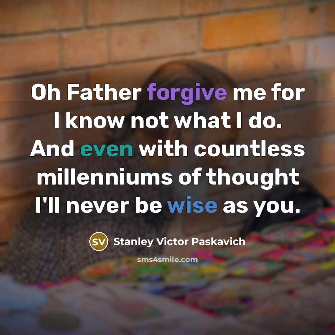 “Oh Father forgive me for I know not what I do. And even with countless millenniums of thought I'll never be wise as you.” quote by Stanley Victor Paskavich
