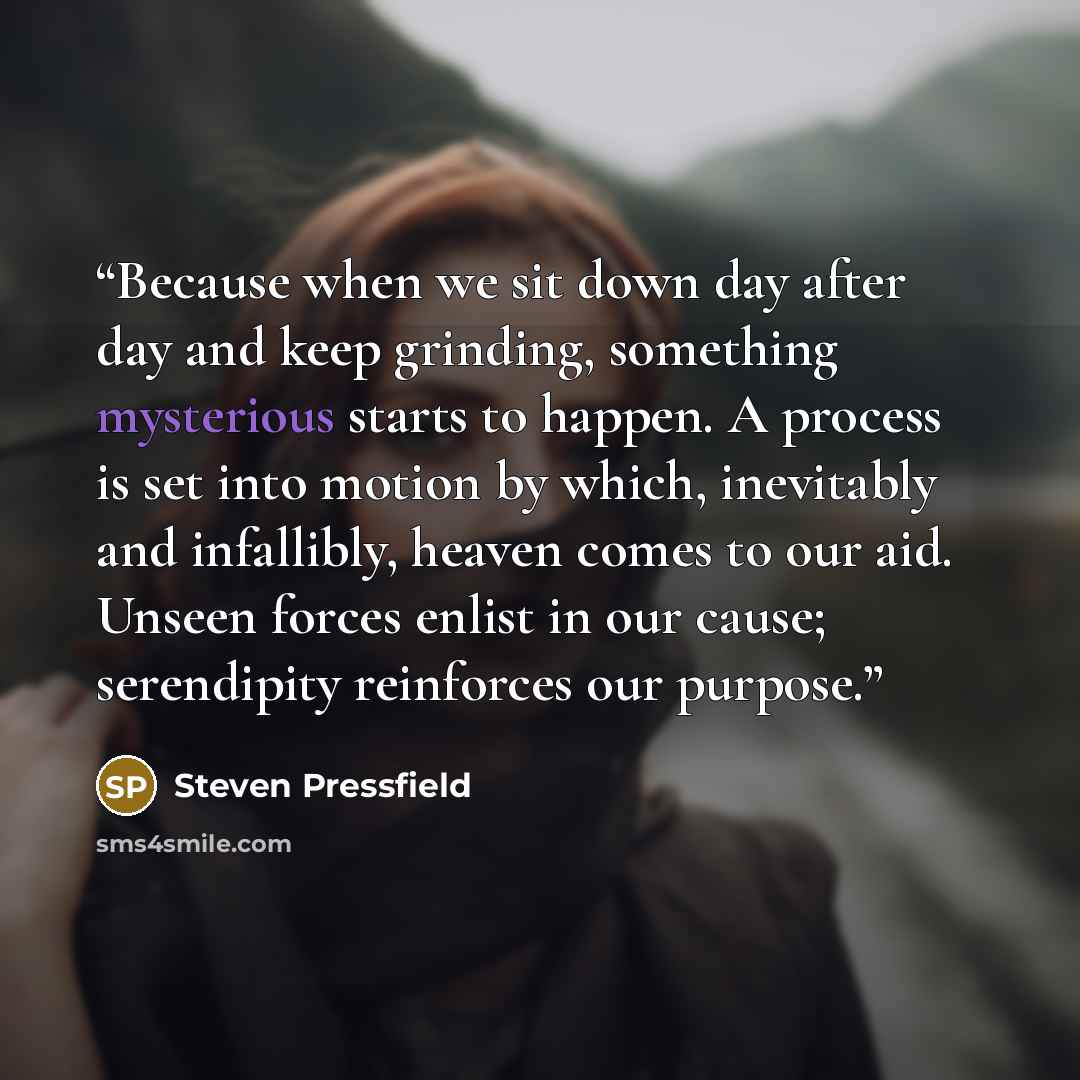 “Because when we sit down day after day and keep grinding, something mysterious starts to happen. A process is set into motion by which, inevitably and infallibly, heaven comes to our aid. Unseen forces enlist in our cause; serendipity reinforces our purpose.” quote by Steven Pressfield