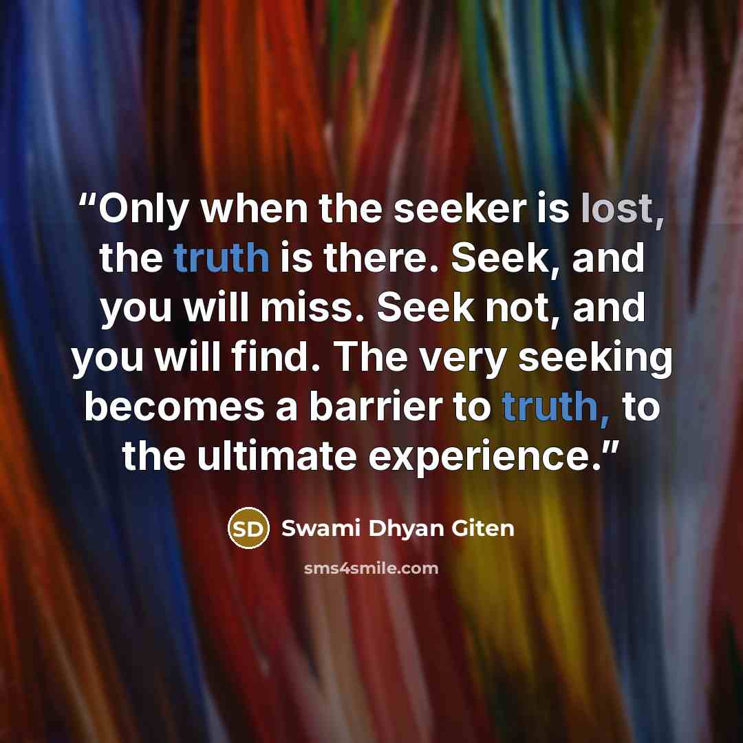 “Only when the seeker is lost, the truth is there. Seek, and you will miss. Seek not, and you will find. The very seeking becomes a barrier to truth, to the ultimate experience.” quote by Swami Dhyan Giten