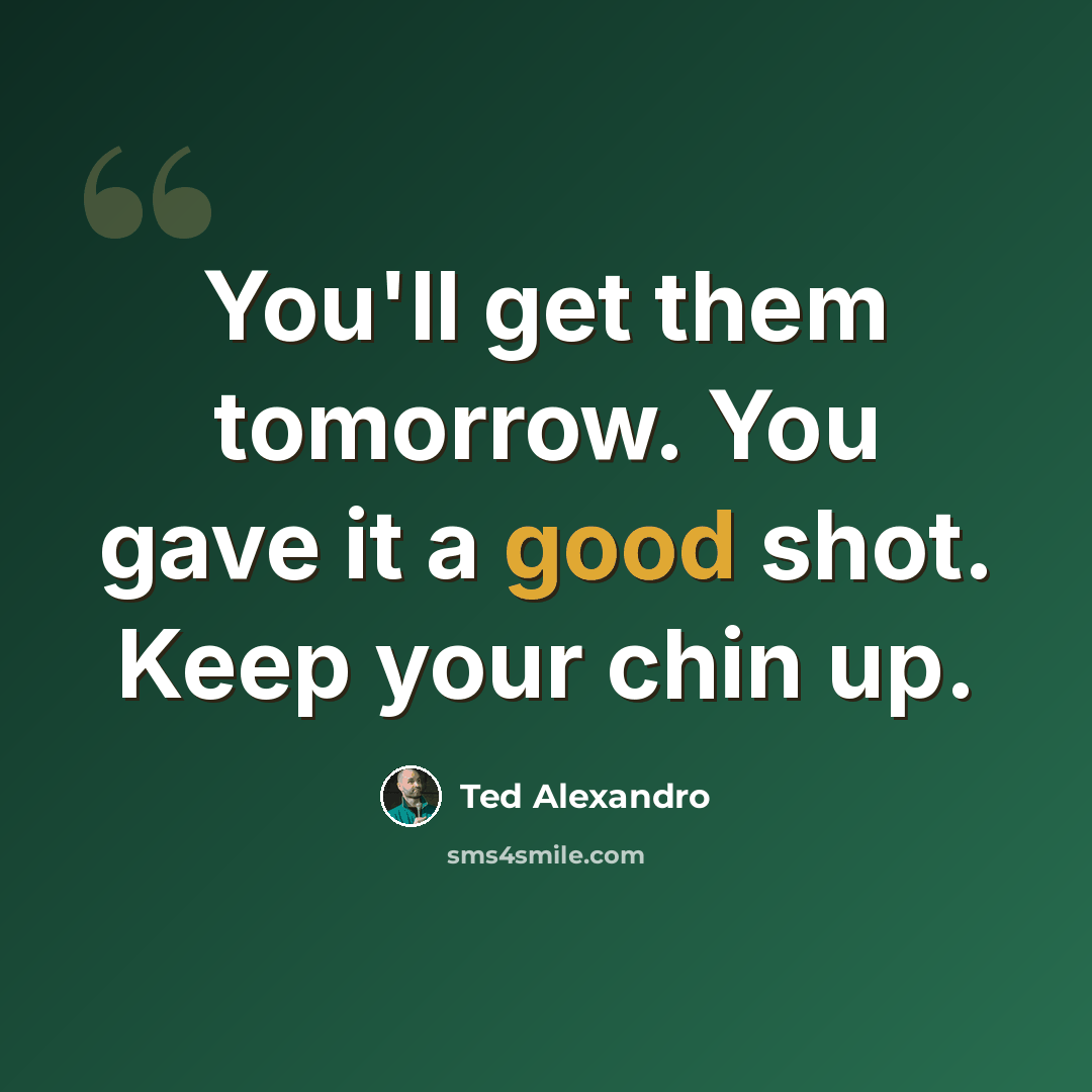 “You'll get them tomorrow. You gave it a good shot. Keep your chin up.” quote by Ted Alexandro