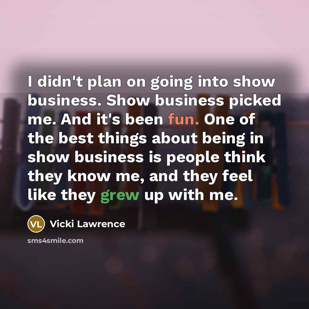“I didn't plan on going into show business. Show business picked me. And it's been fun. One of the best things about being in show business is people think they know me, and they feel like they grew up with me.” quote by Vicki Lawrence