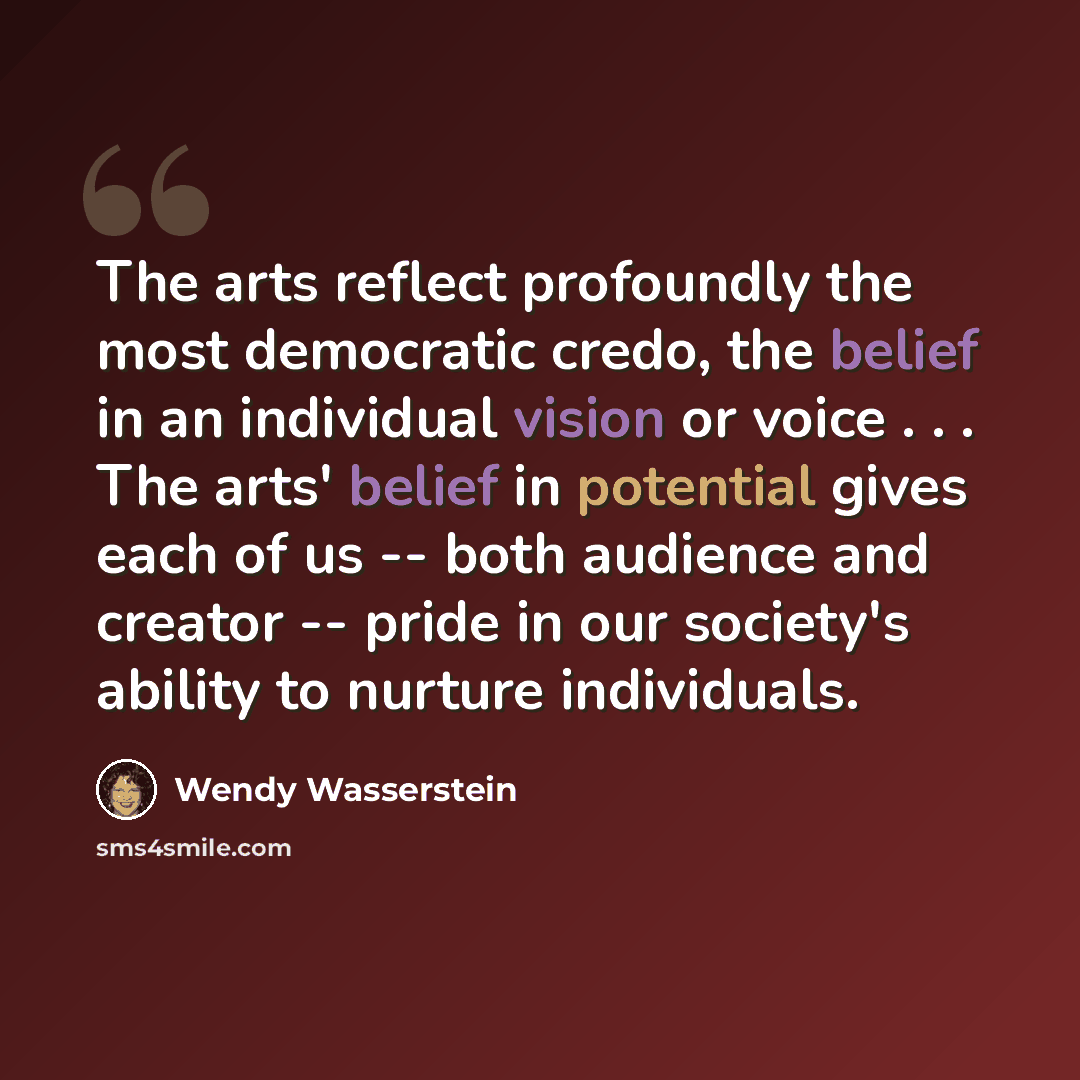“The arts reflect profoundly the most democratic credo, the belief in an individual vision or voice . . . The arts' belief in potential gives each of us -- both audience and creator -- pride in our society's ability to nurture individuals.” quote by Wendy Wasserstein