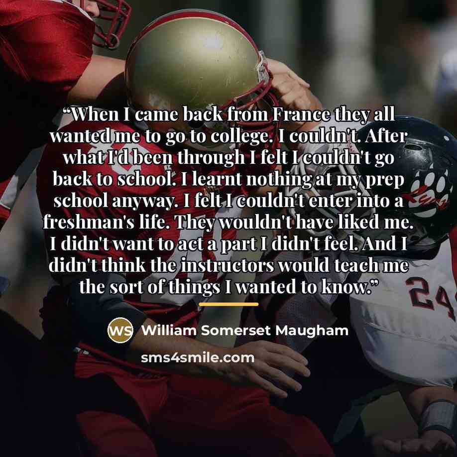 “When I came back from France they all wanted me to go to college. I couldn't. After what I'd been through I felt I couldn't go back to school. I learnt nothing at my prep school anyway. I felt I couldn't enter into a freshman's life. They wouldn't have liked me. I didn't want to act a part I…” quote by William Somerset Maugham
