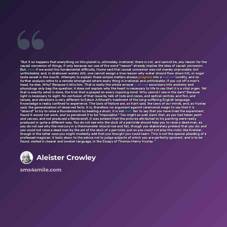 “But it so happens that everything on this planet is, ultimately, irrational; there is not, and cannot be, any reason for the causal connexion of things, if only because our use of the word "reason" already implies the idea of causal connexion. But, even if we avoid this fundamental difficulty…” quote by Aleister Crowley