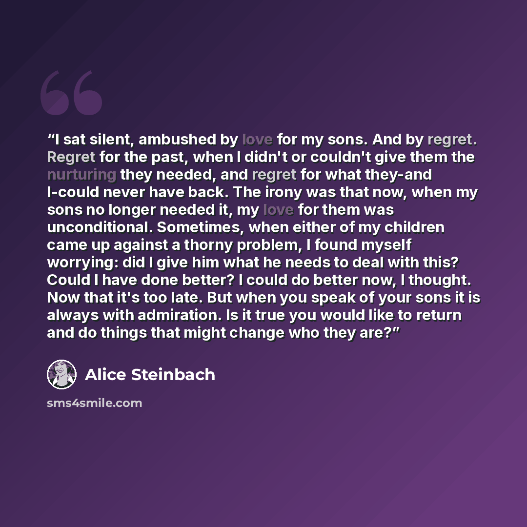 “I sat silent, ambushed by love for my sons. And by regret. Regret for the past, when I didn't or couldn't give them the nurturing they needed, and regret for what they-and I-could never have back. The irony was that now, when my sons no longer needed it, my love for them was unconditional…” quote by Alice Steinbach