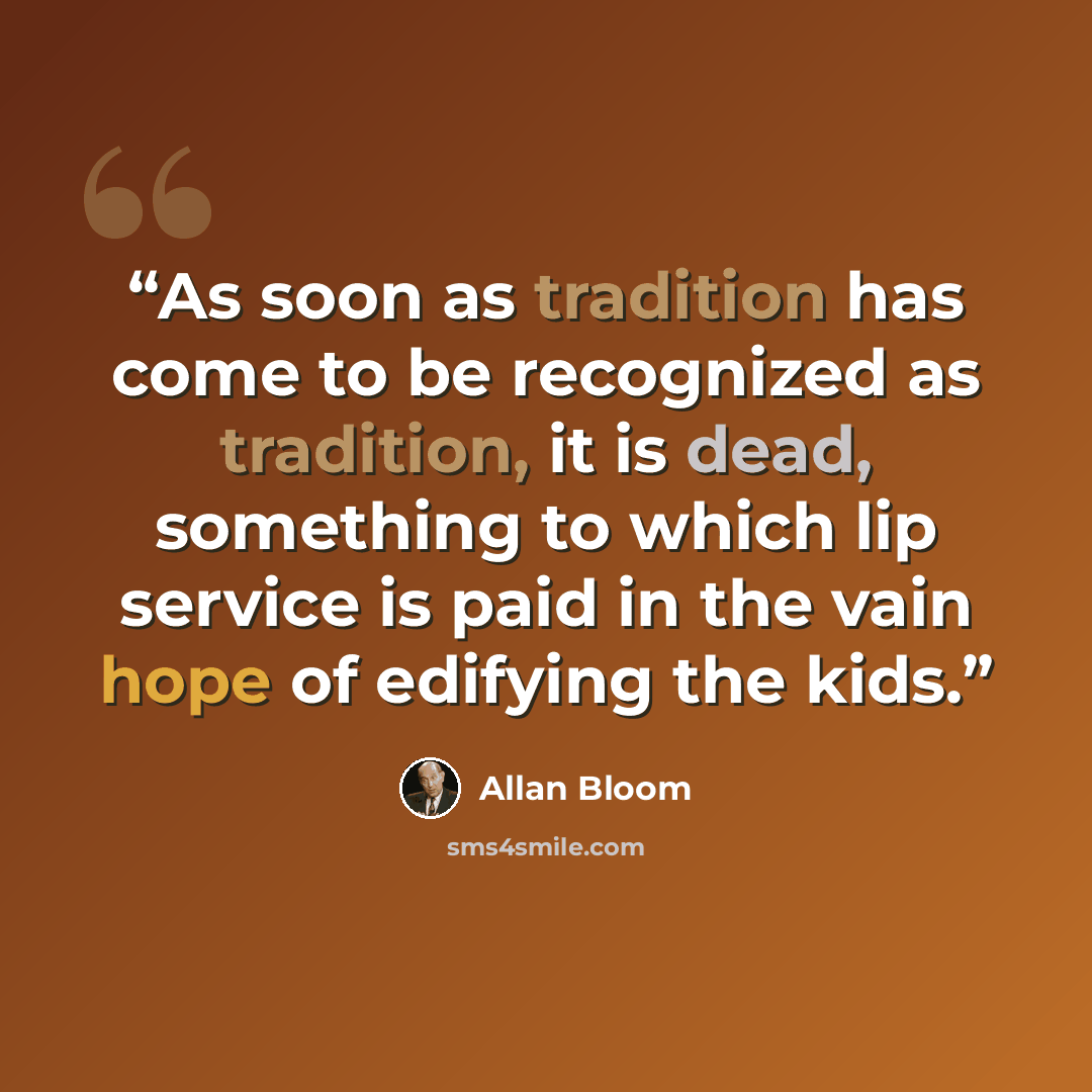 “As soon as tradition has come to be recognized as tradition, it is dead, something to which lip service is paid in the vain hope of edifying the kids.” quote by Allan Bloom
