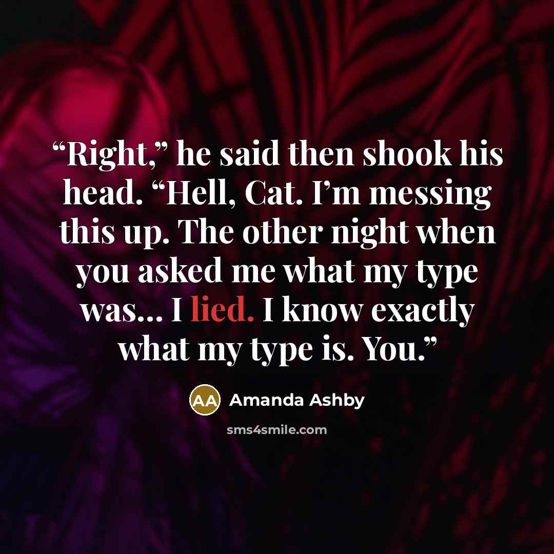 “Right,” he said then shook his head. “Hell, Cat. I’m messing this up. The other night when you asked me what my type was… I lied. I know exactly what my type is. You.” quote by Amanda Ashby