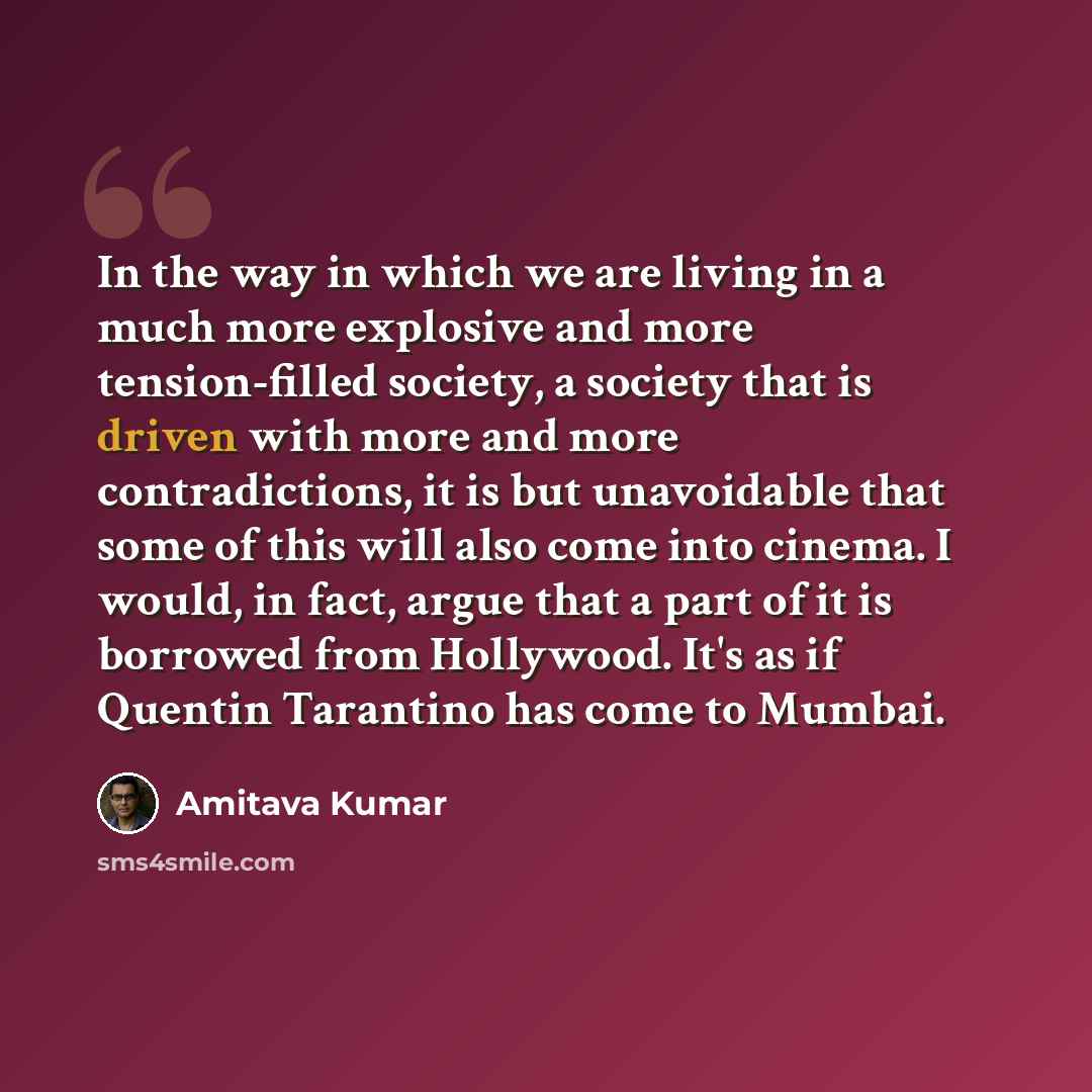 “In the way in which we are living in a much more explosive and more tension-filled society, a society that is driven with more and more contradictions, it is but unavoidable that some of this will also come into cinema. I would, in fact, argue that a part of it is borrowed from Hollywood. It's as…” quote by Amitava Kumar