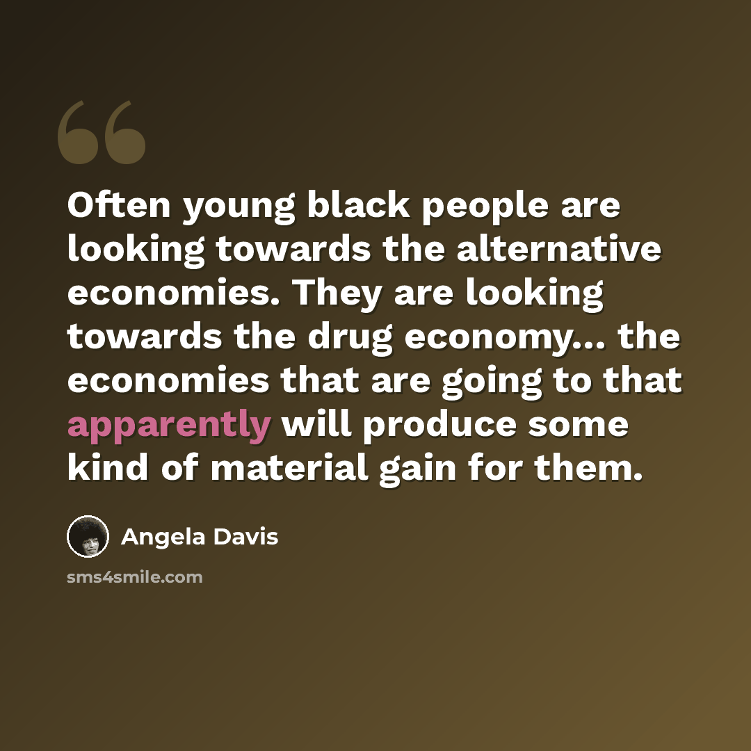 “Often young black people are looking towards the alternative economies. They are looking towards the drug economy… the economies that are going to that apparently will produce some kind of material gain for them.” quote by Angela Davis