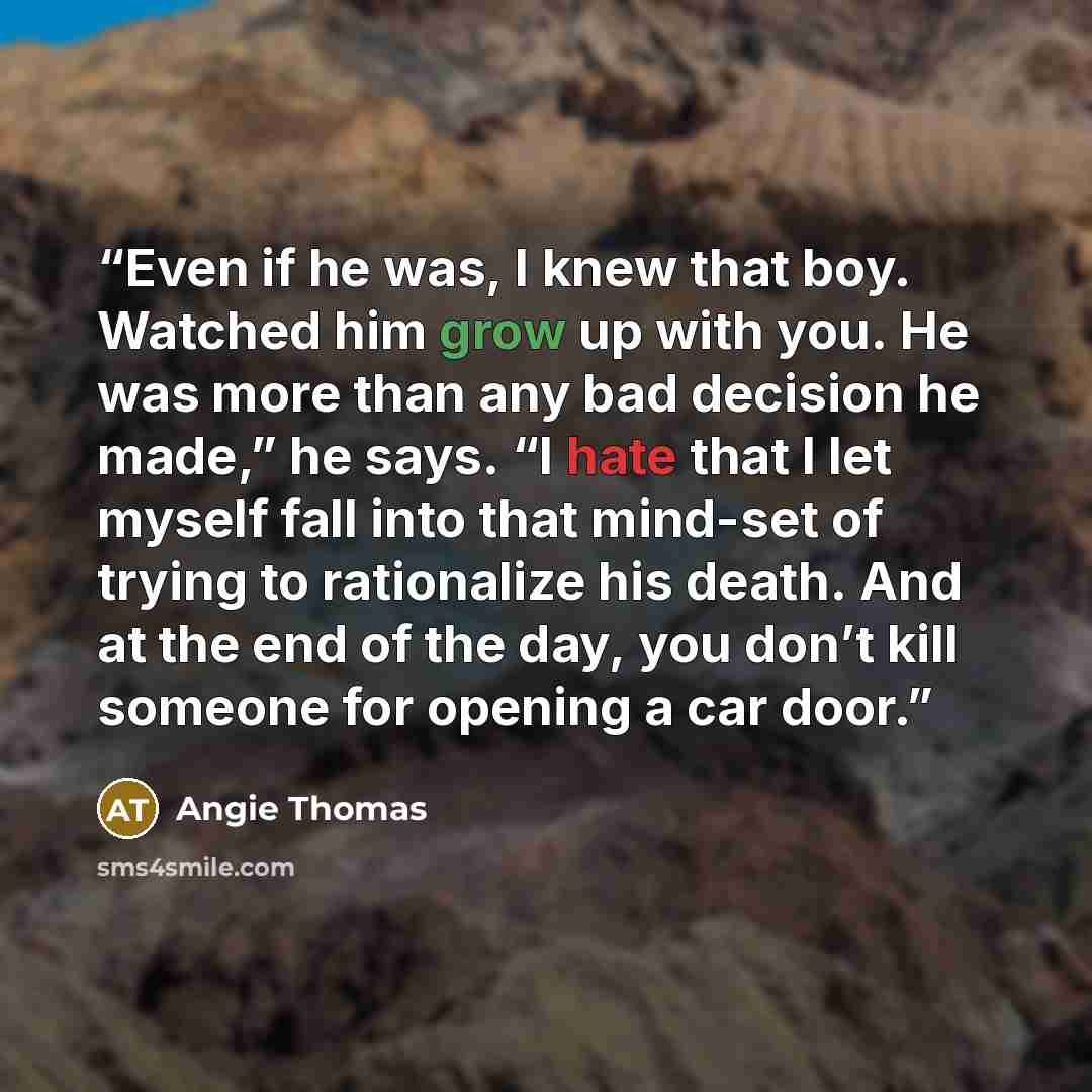 “Even if he was, I knew that boy. Watched him grow up with you. He was more than any bad decision he made,” he says. “I hate that I let myself fall into that mind-set of trying to rationalize his death. And at the end of the day, you don’t kill someone for opening a car door.” quote by Angie Thomas