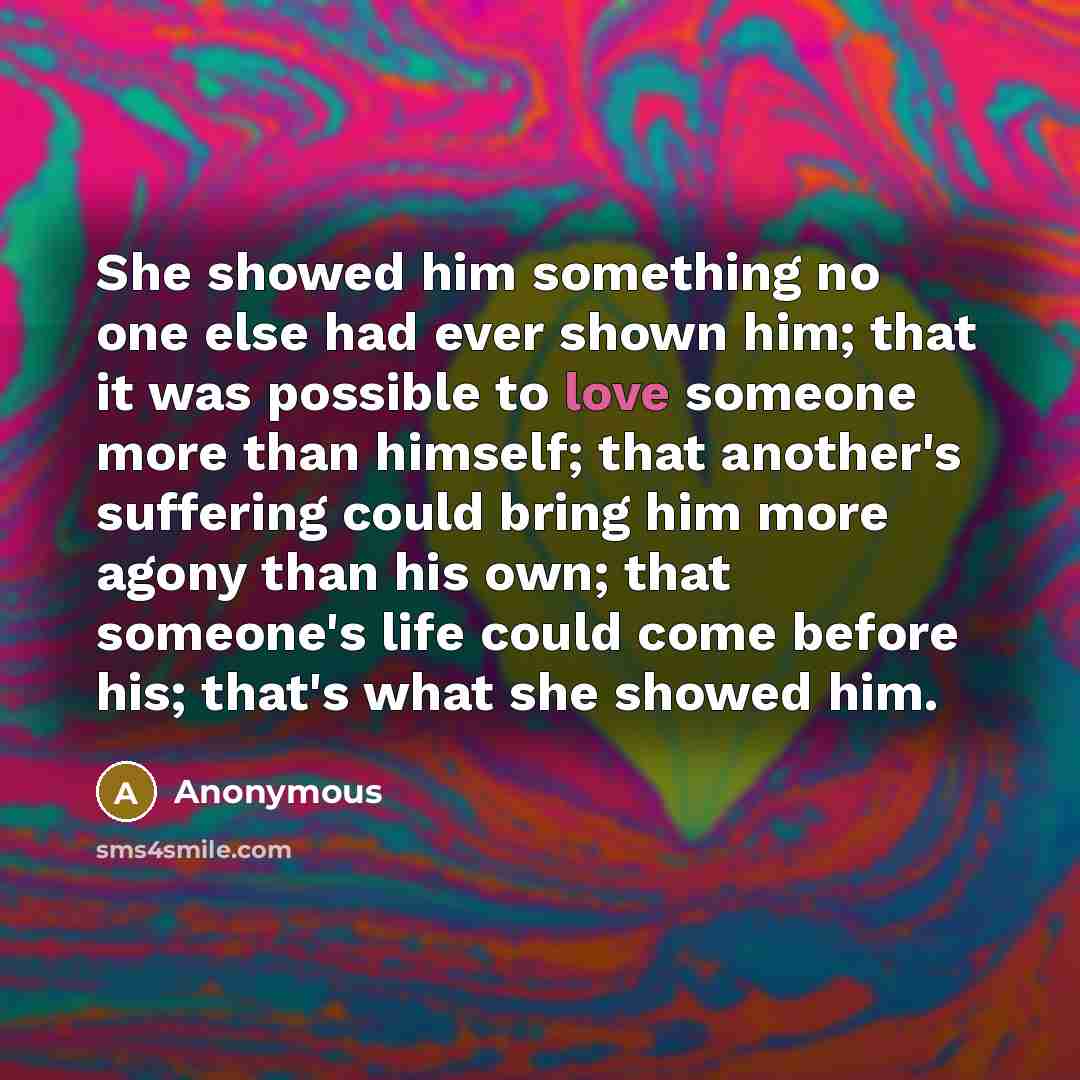 “She showed him something no one else had ever shown him; that it was possible to love someone more than himself; that another's suffering could bring him more agony than his own; that someone's life could come before his; that's what she showed him.” quote by Anonymous