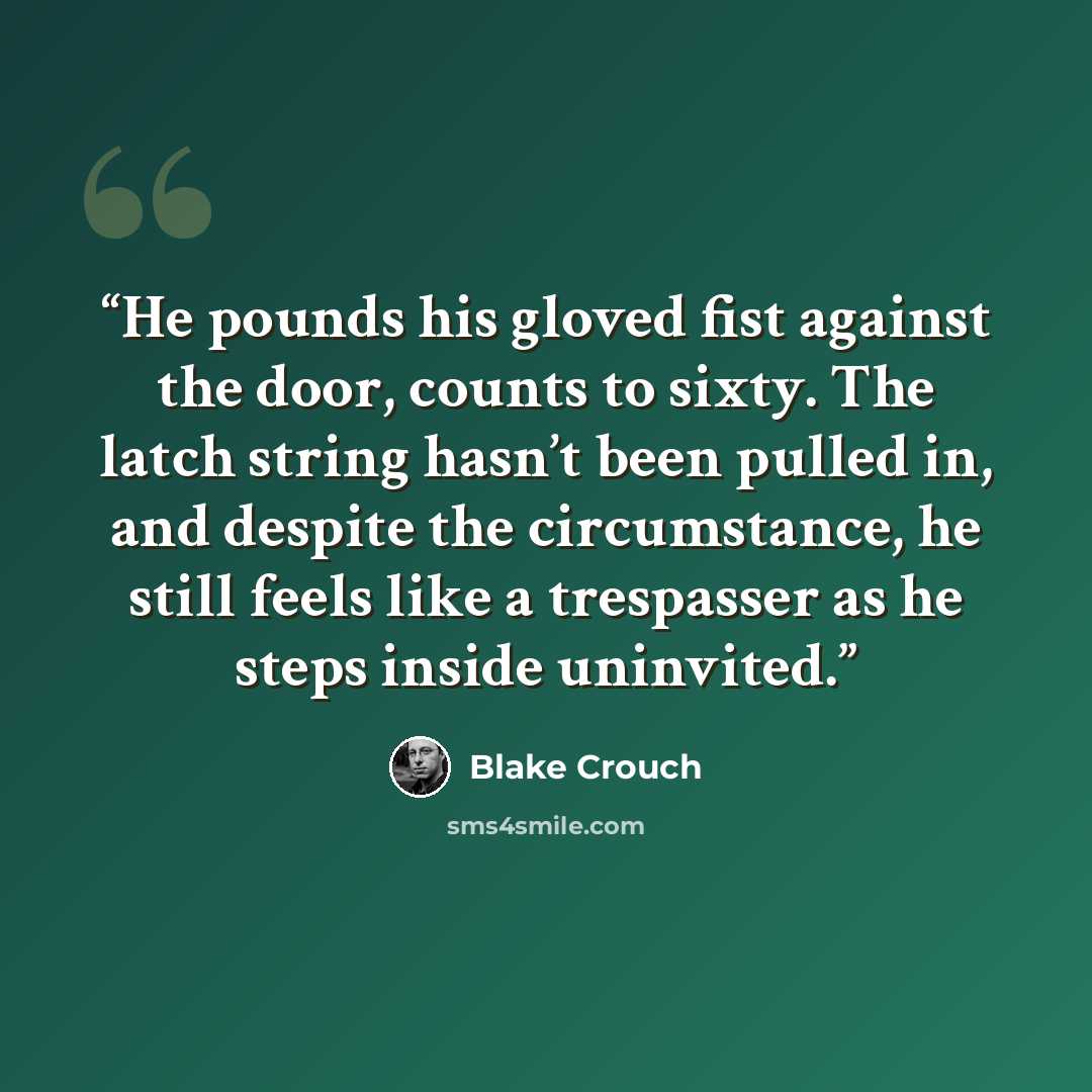 “He pounds his gloved fist against the door, counts to sixty. The latch string hasn’t been pulled in, and despite the circumstance, he still feels like a trespasser as he steps inside uninvited.” quote by Blake Crouch