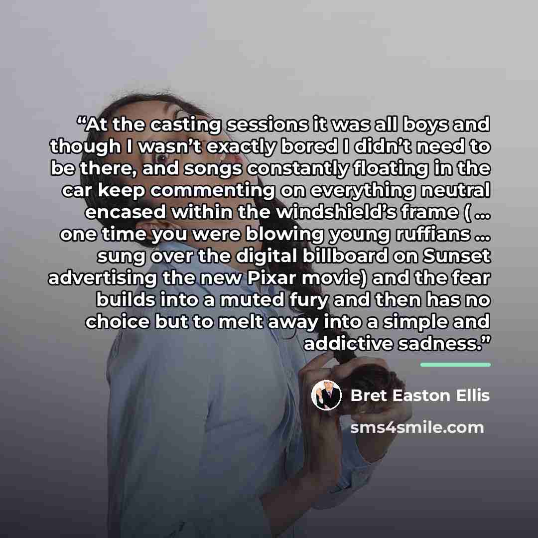“At the casting sessions it was all boys and though I wasn’t exactly bored I didn’t need to be there, and songs constantly floating in the car keep commenting on everything neutral encased within the windshield’s frame ( … one time you were blowing young ruffians … sung over the digital billboard…” quote by Bret Easton Ellis