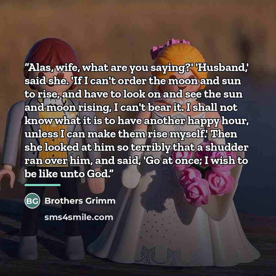 “Alas, wife, what are you saying?' 'Husband,' said she. 'If I can't order the moon and sun to rise, and have to look on and see the sun and moon rising, I can't bear it. I shall not know what it is to have another happy hour, unless I can make them rise myself.' Then she looked at him so terribly…” quote by Brothers Grimm
