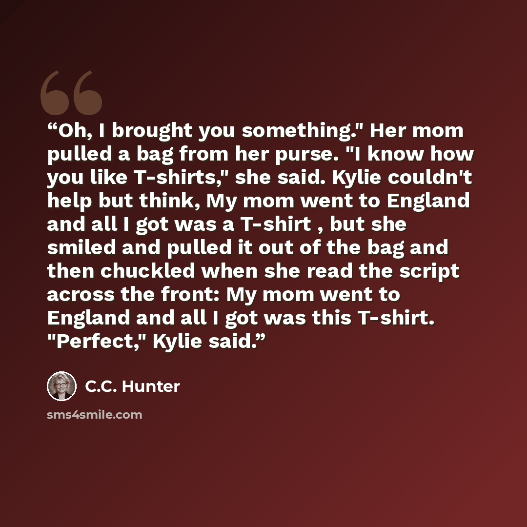 “Oh, I brought you something." Her mom pulled a bag from her purse. "I know how you like T-shirts," she said. Kylie couldn't help but think, My mom went to England and all I got was a T-shirt , but she smiled and pulled it out of the bag and then chuckled when she read the script across the front…” quote by C.C. Hunter