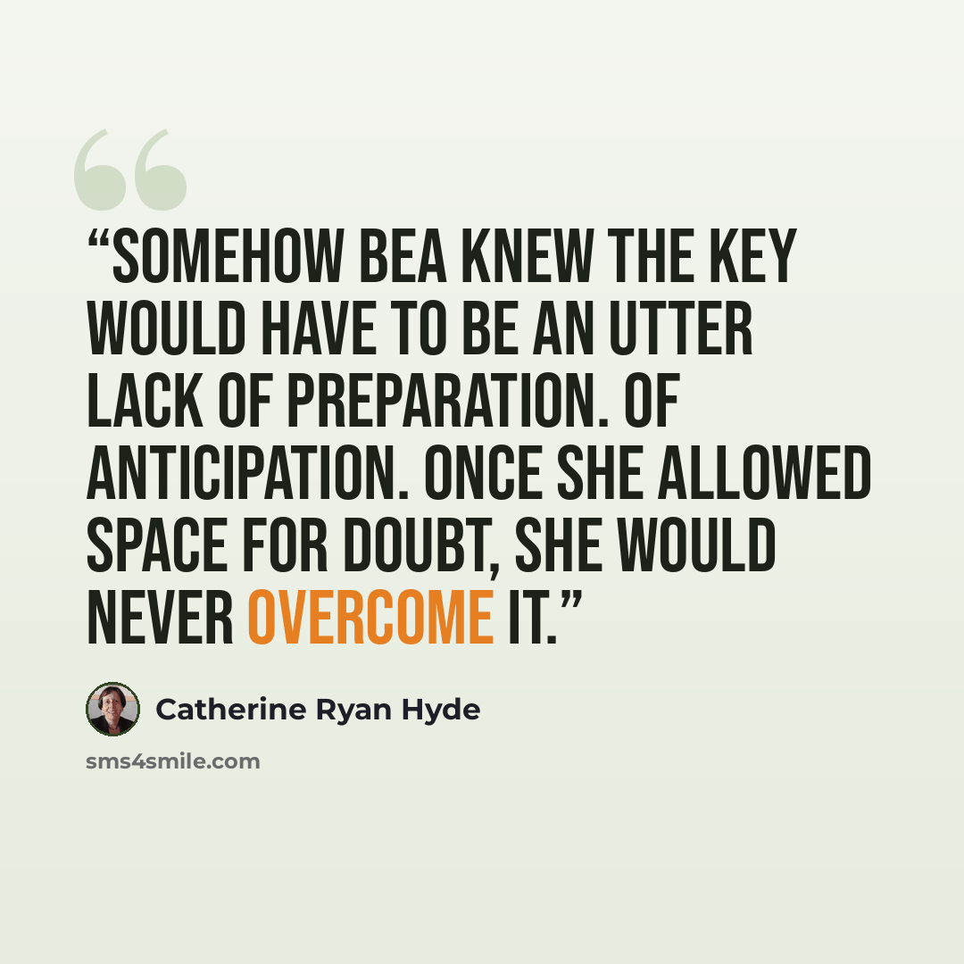 “Somehow Bea knew the key would have to be an utter lack of preparation. Of anticipation. Once she allowed space for doubt, she would never overcome it.” quote by Catherine Ryan Hyde