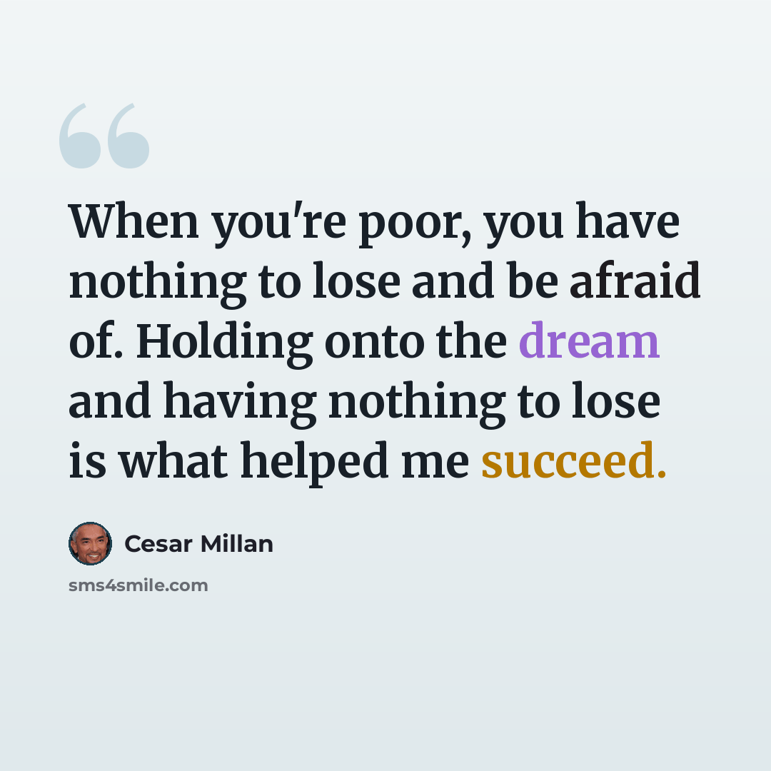 “When you're poor, you have nothing to lose and be afraid of. Holding onto the dream and having nothing to lose is what helped me succeed.” quote by Cesar Millan
