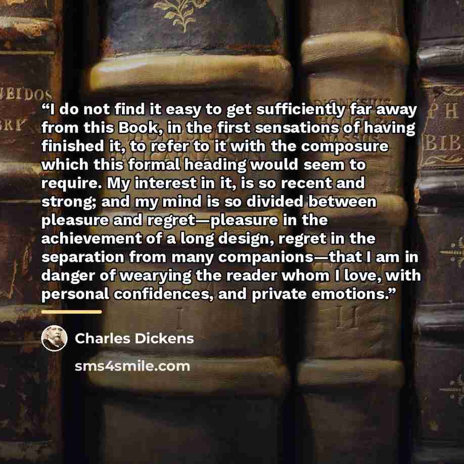 “I do not find it easy to get sufficiently far away from this Book, in the first sensations of having finished it, to refer to it with the composure which this formal heading would seem to require. My interest in it, is so recent and strong; and my mind is so divided between pleasure and…” quote by Charles Dickens