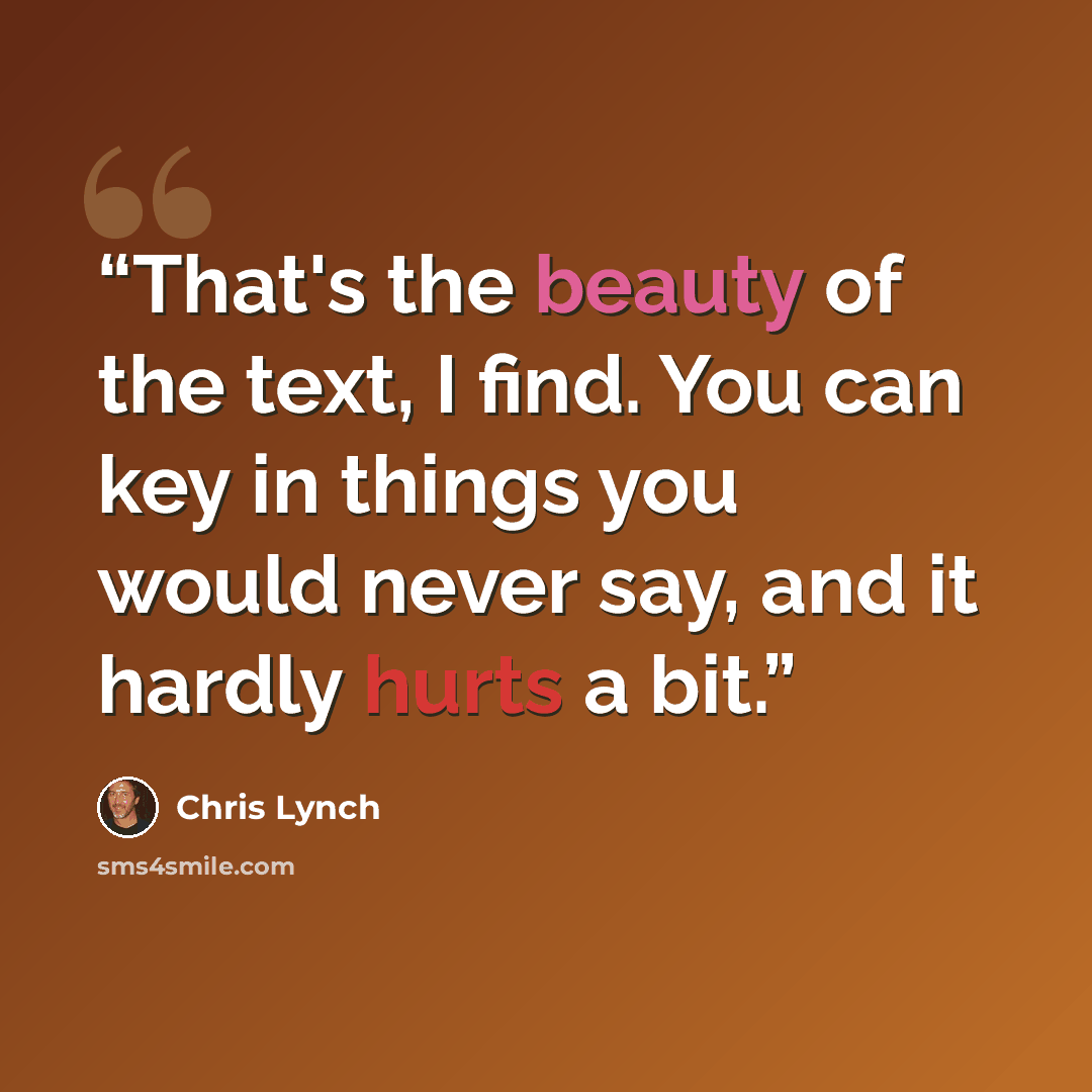 “That's the beauty of the text, I find. You can key in things you would never say, and it hardly hurts a bit.” quote by Chris Lynch