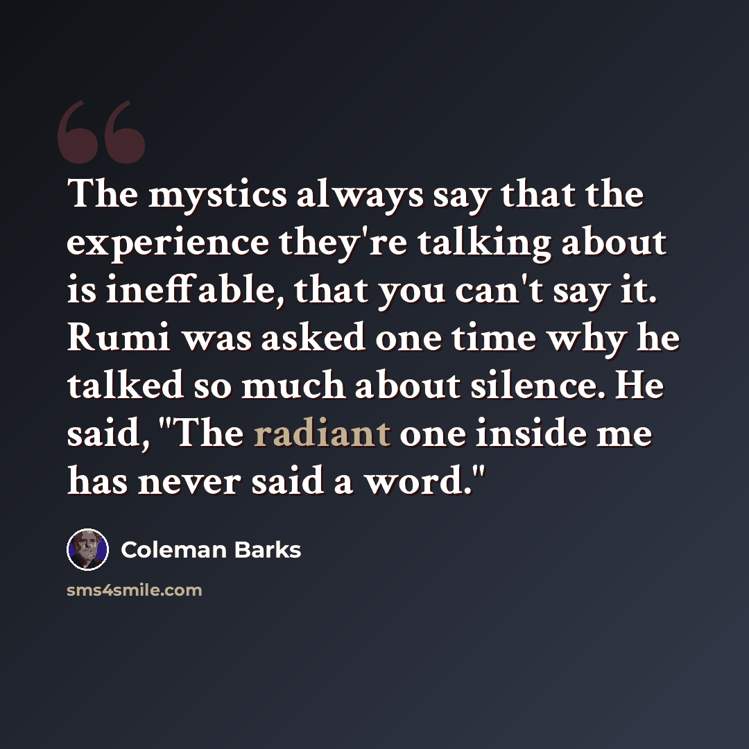 “The mystics always say that the experience they're talking about is ineffable, that you can't say it. Rumi was asked one time why he talked so much about silence. He said, "The radiant one inside me has never said a word."” quote by Coleman Barks