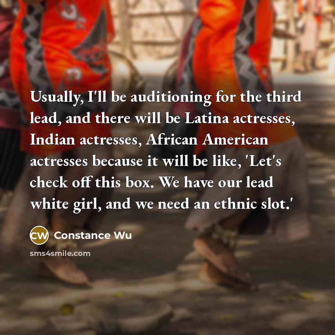 “Usually, I'll be auditioning for the third lead, and there will be Latina actresses, Indian actresses, African American actresses because it will be like, 'Let's check off this box. We have our lead white girl, and we need an ethnic slot.'” quote by Constance Wu