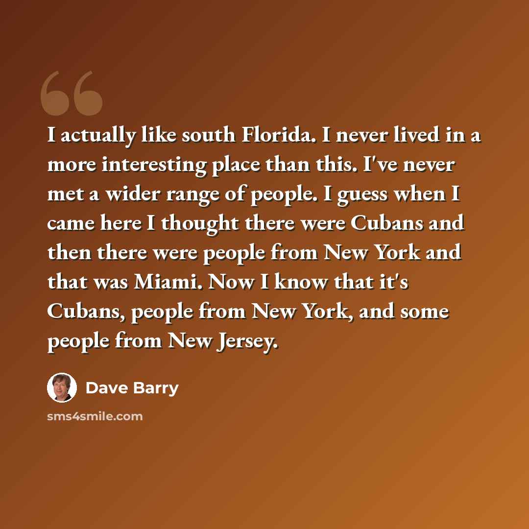 “I actually like south Florida. I never lived in a more interesting place than this. I've never met a wider range of people. I guess when I came here I thought there were Cubans and then there were people from New York and that was Miami. Now I know that it's Cubans, people from New York, and some…” quote by Dave Barry