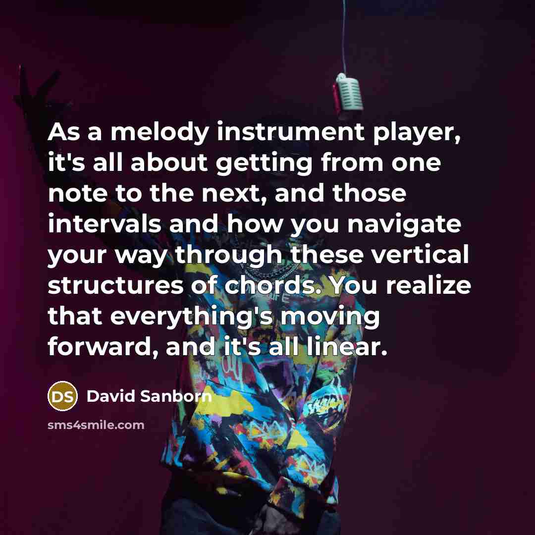 “As a melody instrument player, it's all about getting from one note to the next, and those intervals and how you navigate your way through these vertical structures of chords. You realize that everything's moving forward, and it's all linear.” quote by David Sanborn
