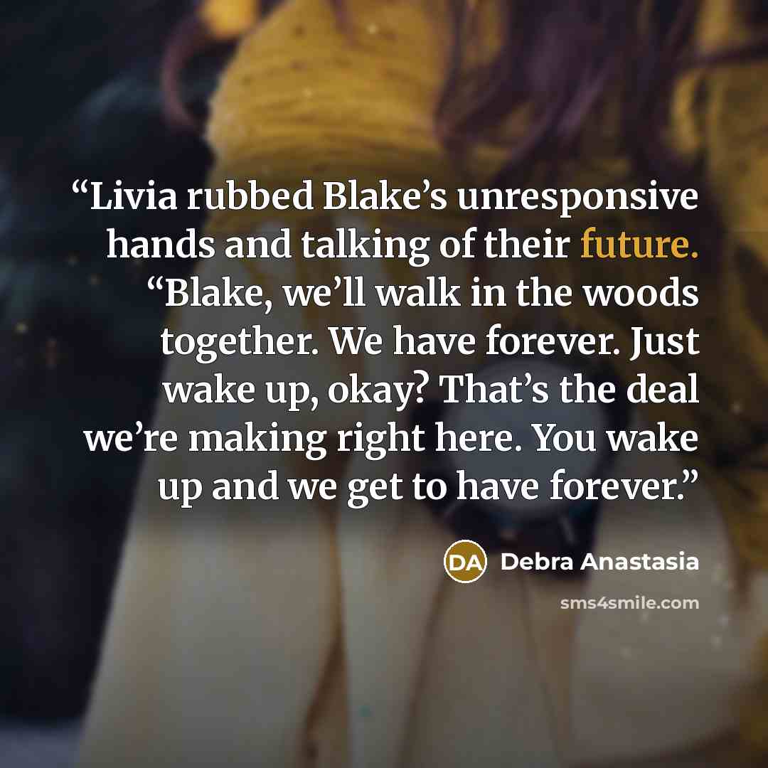 “Livia rubbed Blake’s unresponsive hands and talking of their future. “Blake, we’ll walk in the woods together. We have forever. Just wake up, okay? That’s the deal we’re making right here. You wake up and we get to have forever.” quote by Debra Anastasia