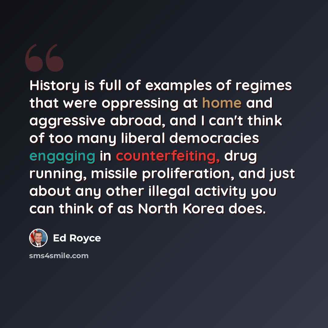 “History is full of examples of regimes that were oppressing at home and aggressive abroad, and I can't think of too many liberal democracies engaging in counterfeiting, drug running, missile proliferation, and just about any other illegal activity you can think of as North Korea does.” quote by Ed Royce