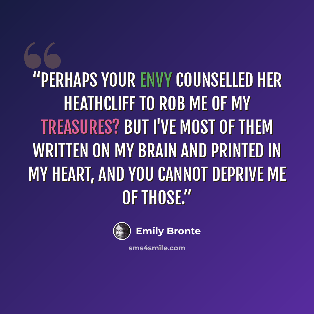 “Perhaps your envy counselled her Heathcliff to rob me of my treasures? But I've most of them written on my brain and printed in my heart, and you cannot deprive me of those.” quote by Emily Brontë