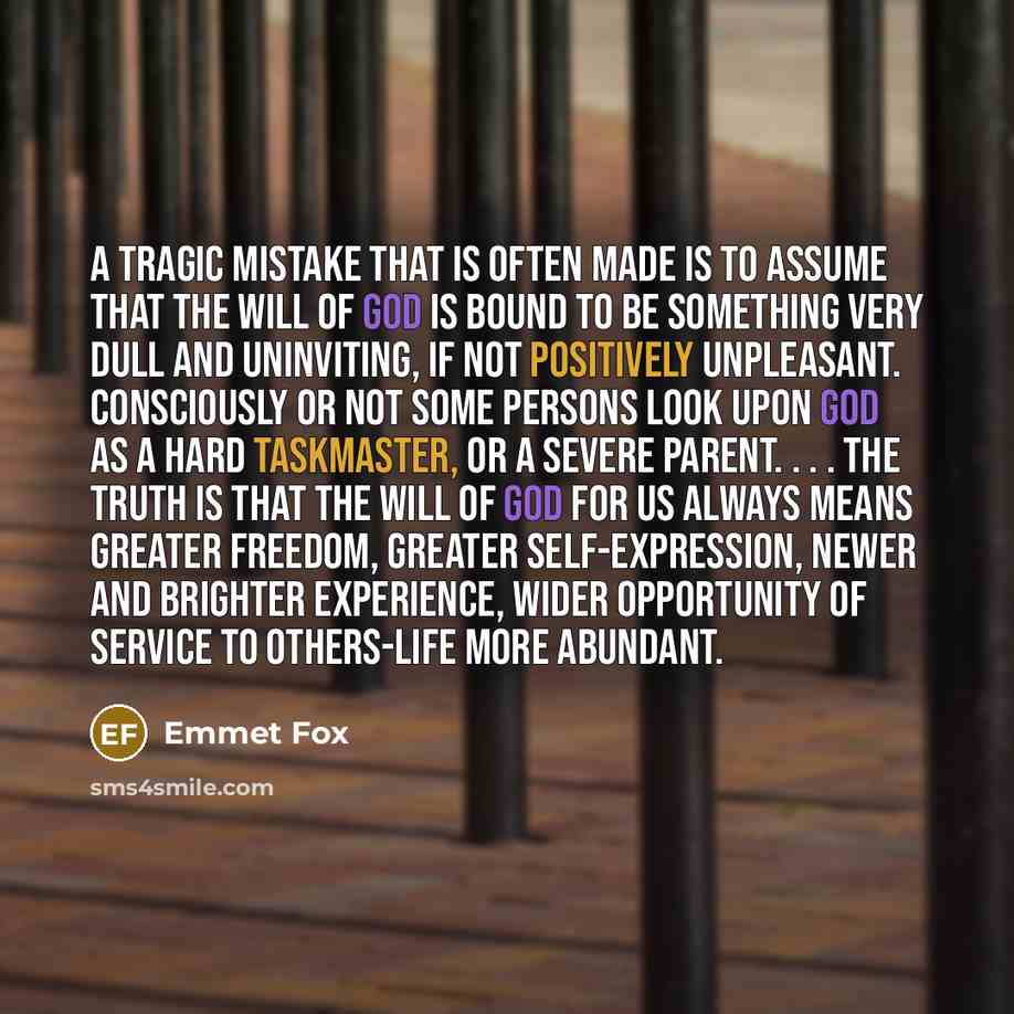 “A tragic mistake that is often made is to assume that the will of God is bound to be something very dull and uninviting, if not positively unpleasant. Consciously or not some persons look upon God as a hard taskmaster, or a severe parent. . . . The truth is that the will of God for us always means…” quote by Emmet Fox
