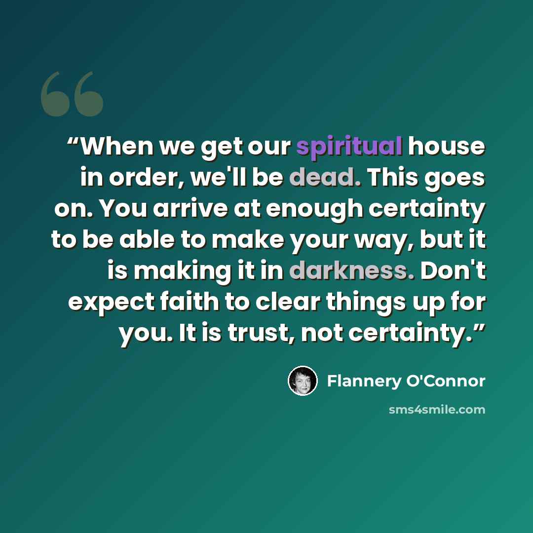 “When we get our spiritual house in order, we'll be dead. This goes on. You arrive at enough certainty to be able to make your way, but it is making it in darkness. Don't expect faith to clear things up for you. It is trust, not certainty.” quote by Flannery O'Connor