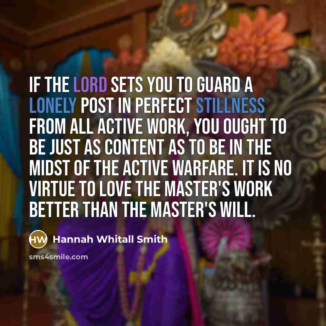 “If the Lord sets you to guard a lonely post in perfect stillness from all active work, you ought to be just as content as to be in the midst of the active warfare. It is no virtue to love the Master's work better than the Master's will.” quote by Hannah Whitall Smith