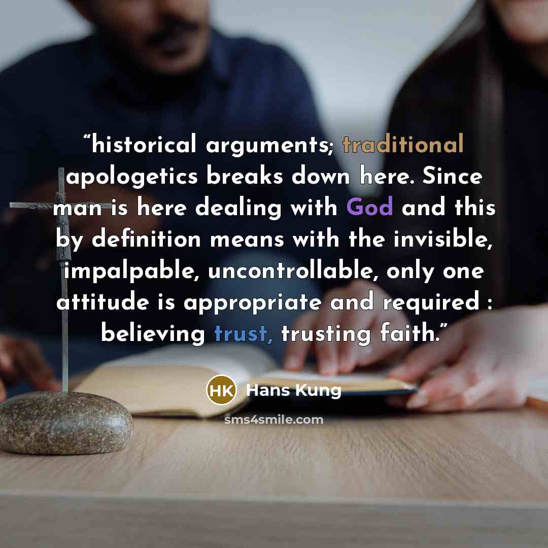 “historical arguments; traditional apologetics breaks down here. Since man is here dealing with God and this by definition means with the invisible, impalpable, uncontrollable, only one attitude is appropriate and required : believing trust, trusting faith.” quote by Hans Küng
