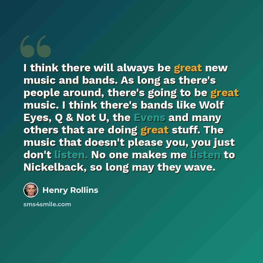 “I think there will always be great new music and bands. As long as there's people around, there's going to be great music. I think there's bands like Wolf Eyes, Q & Not U, the Evens and many others that are doing great stuff. The music that doesn't please you, you just don't listen. No one makes…” quote by Henry Rollins